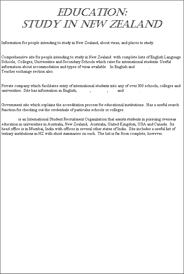Text Box: Education: 
Study in New Zealand
http://www.immigration.govt.nz/migrant/stream/study/
Information for people intending to study in New Zealand, about visas, and places to study.
International Student Services, (NZ) 
Comprehensive site for people intending to study in New Zealand  with complete lists of English Language Schools,  Colleges, Universities and Secondary Schools which cater for international students. Useful information about accommodation and types of visas available.   In English and Chinese.
Teacher exchange section also.
New Zealand Education Global Services, Ltd.
Private company which facilitates entry of international students into any of over 300 schools, colleges and universities.  Site has information in English, Korean, Japanese, Thai and Swedish.
New Zealand Qualifications Authority
Government site which explains the accreditation process for educational institutions.  Has a useful search function for checking out the credentials of particular schools or colleges.
GEEBEE is an International Student Recruitment Organization that assists students in pursuing overseas education in universities in Australia, New Zealand,  Australia, United Kingdom, USA and Canada.  Its head office is in Mumbai, India with offices in several other states of India.  Site includes a useful list of tertiary institutions in NZ with short summaries on each.  The list is far from complete, however.
