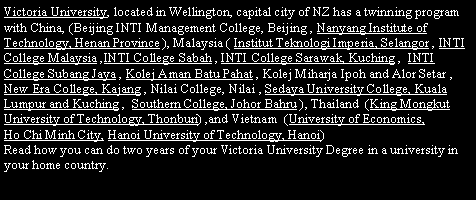 Text Box: Victoria University, located in Wellington, capital city of NZ has a twinning program with China, (Beijing INTI Management College, Beijing , Nanyang Institute of Technology, Henan Province ), Malaysia ( Institut Teknologi Imperia, Selangor , INTI College Malaysia ,INTI College Sabah , INTI College Sarawak, Kuching ,  INTI College Subang Jaya , Kolej Aman Batu Pahat , Kolej Miharja Ipoh and Alor Setar , New Era College, Kajang , Nilai College, Nilai , Sedaya University College, Kuala Lumpur and Kuching ,  Southern College, Johor Bahru ), Thailand  (King Mongkut University of Technology, Thonburi) ,and Vietnam  (University of Economics, 
Ho Chi Minh City, Hanoi University of Technology, Hanoi)  
Read how you can do two years of your Victoria University Degree in a university in your home country. 
